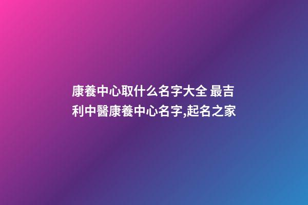 康養中心取什么名字大全 最吉利中醫康養中心名字,起名之家-第1張-店鋪起名-玄機派